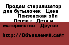 Продам стерилизатор для бутылочек › Цена ­ 2 000 - Пензенская обл., Пенза г. Дети и материнство » Другое   